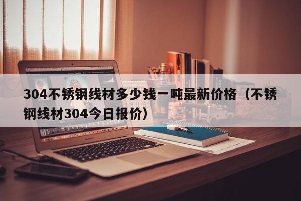 304不锈钢线材多少钱一吨最新价格（不锈钢线材304今日报价）