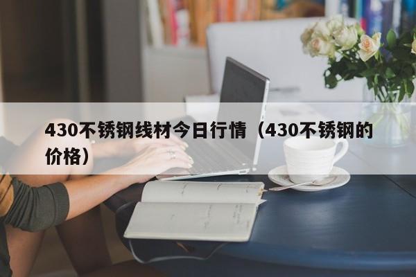 430不锈钢线材今日行情（430不锈钢的价格）