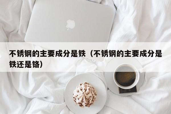 不锈钢的主要成分是铁（不锈钢的主要成分是铁还是铬）