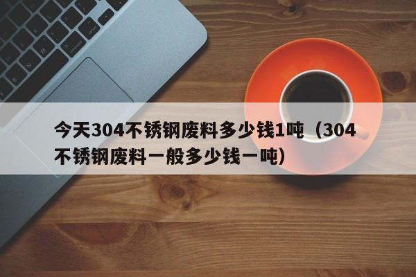 今天304不锈钢废料多少钱1吨（304 不锈钢废料一般多少钱一吨）