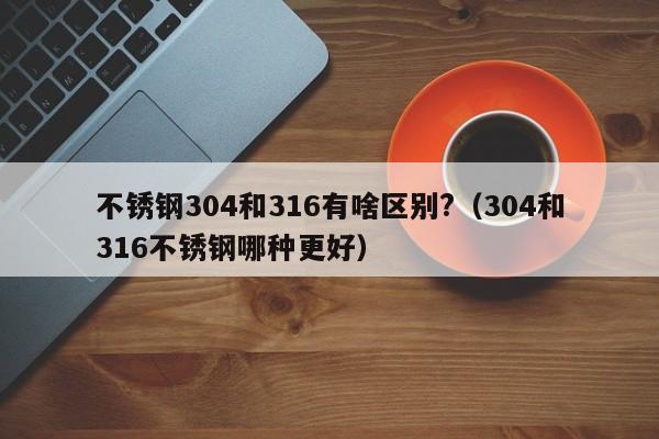 不锈钢304和316有啥区别?（304和316不锈钢哪种更好）