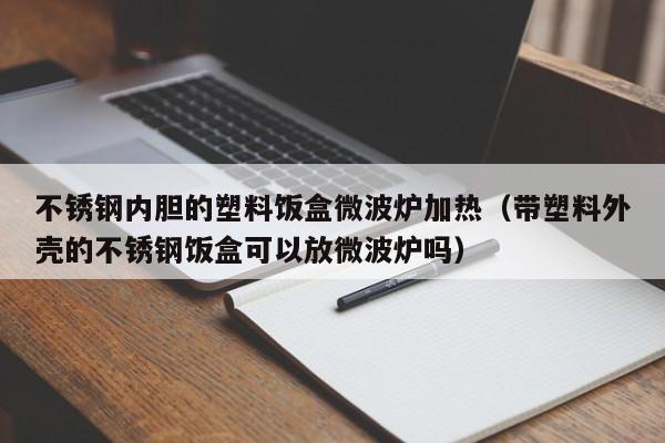 不锈钢内胆的塑料饭盒微波炉加热（带塑料外壳的不锈钢饭盒可以放微波炉吗）