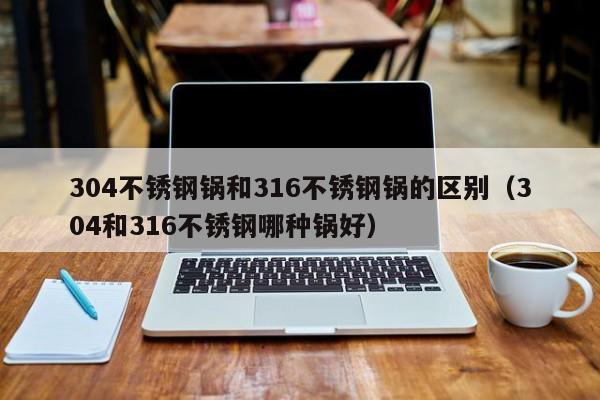 304不锈钢锅和316不锈钢锅的区别（304和316不锈钢哪种锅好）