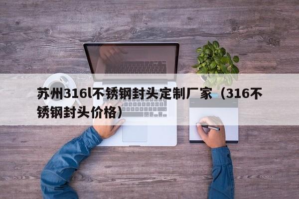 苏州316l不锈钢封头定制厂家（316不锈钢封头价格）