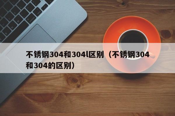 不锈钢304和304l区别（不锈钢304和304的区别）