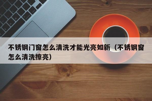 不锈钢门窗怎么清洗才能光亮如新（不锈钢窗怎么清洗擦亮）