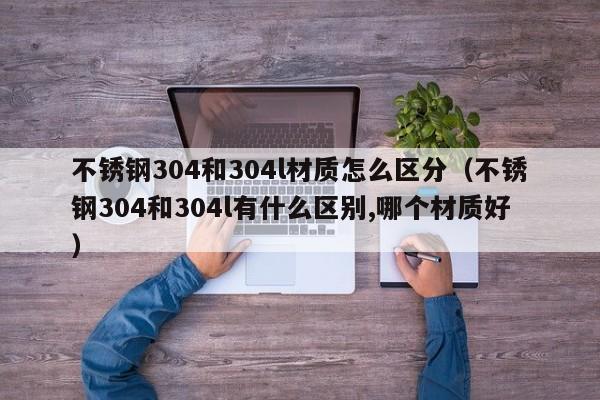 不锈钢304和304l材质怎么区分（不锈钢304和304l有什么区别,哪个材质好）