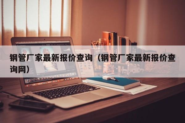 钢管厂家最新报价查询（钢管厂家最新报价查询网）