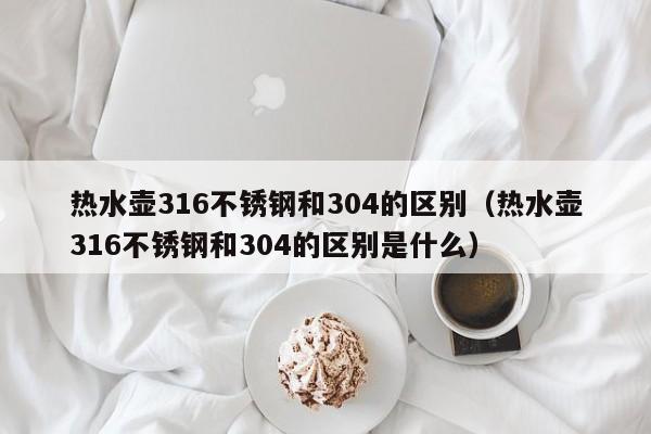 热水壶316不锈钢和304的区别（热水壶316不锈钢和304的区别是什么）