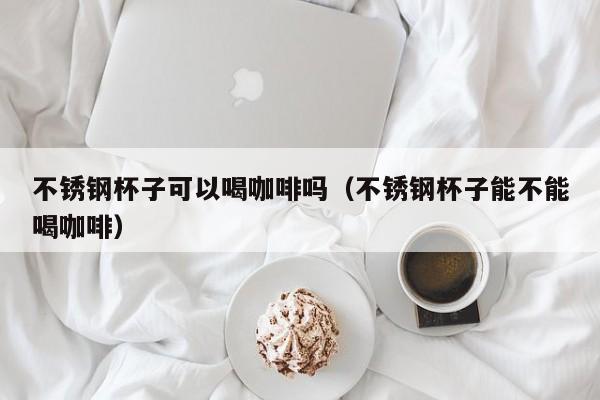 不锈钢杯子可以喝咖啡吗（不锈钢杯子能不能喝咖啡）