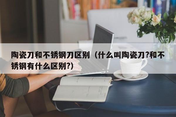 陶瓷刀和不锈钢刀区别（什么叫陶瓷刀?和不锈钢有什么区别?）