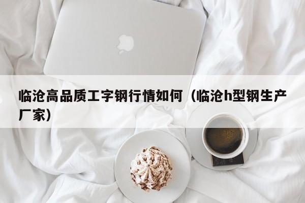 临沧高品质工字钢行情如何（临沧h型钢生产厂家）