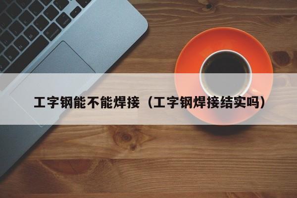 工字钢能不能焊接（工字钢焊接结实吗）