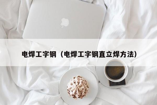 电焊工字钢（电焊工字钢直立焊方法）
