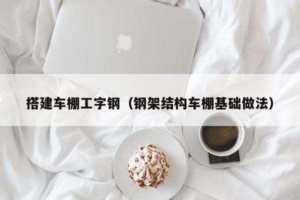 搭建车棚工字钢（钢架结构车棚基础做法）
