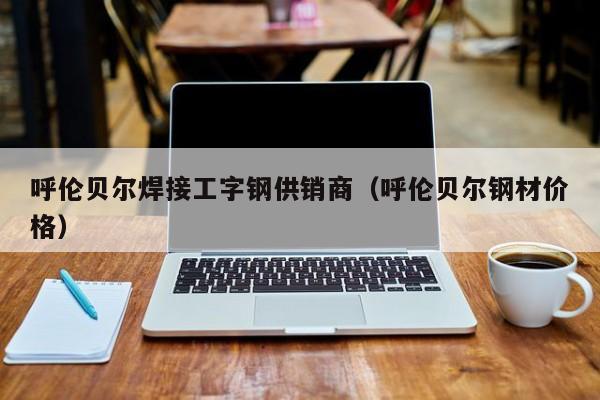 呼伦贝尔焊接工字钢供销商（呼伦贝尔钢材价格）