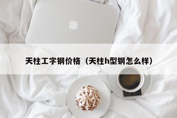 天柱工字钢价格（天柱h型钢怎么样）