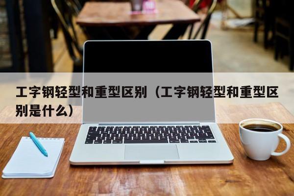 工字钢轻型和重型区别（工字钢轻型和重型区别是什么）