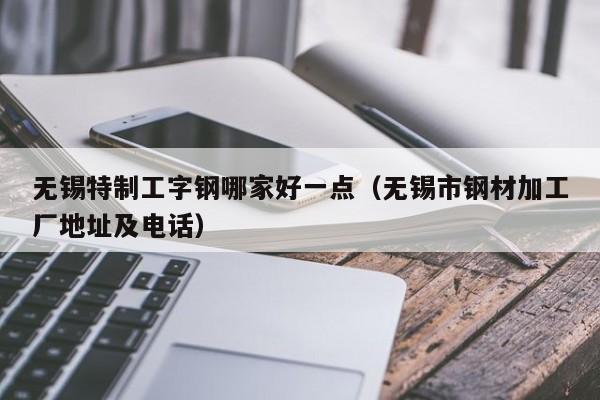 无锡特制工字钢哪家好一点（无锡市钢材加工厂地址及电话）