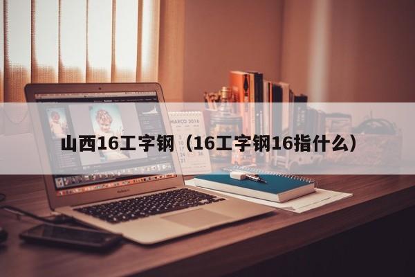 山西16工字钢（16工字钢16指什么）