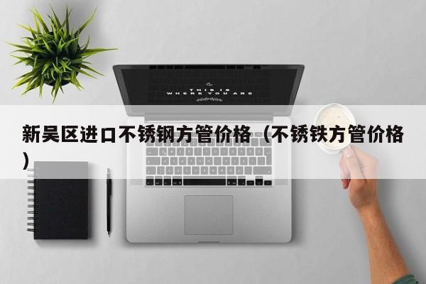新吴区进口不锈钢方管价格（不锈铁方管价格）