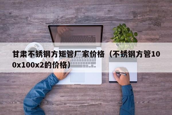 甘肃不锈钢方矩管厂家价格（不锈钢方管100x100x2的价格）