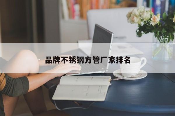 品牌不锈钢方管厂家排名
